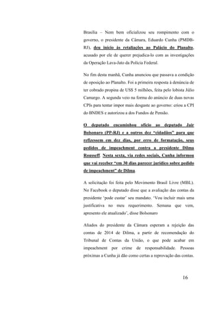 16
Brasília – Nem bem oficializou seu rompimento com o
governo, o presidente da Câmara, Eduardo Cunha (PMDB-
RJ), deu início às retaliações ao Palácio do Planalto,
acusado por ele de querer prejudica-lo com as investigações
da Operação Lava-Jato da Polícia Federal.
No fim desta manhã, Cunha anunciou que passava a condição
de oposição ao Planalto. Foi a primeira resposta à denúncia de
ter cobrado propina de US$ 5 milhões, feita pelo lobista Júlio
Camargo. A segunda veio na forma do anúncio de duas novas
CPIs para tentar impor mais desgaste ao governo: criou a CPI
do BNDES e autorizou a dos Fundos de Pensão.
O deputado encaminhou ofício ao deputado Jair
Bolsonaro (PP-RJ) e a outros dez “cidadãos” para que
refizessem em dez dias, por erro de formatação, seus
pedidos de impeachment contra a presidente Dilma
Rousseff. Nesta sexta, via redes sociais, Cunha informou
que vai receber “em 30 dias parecer jurídico sobre pedido
de impeachment” de Dilma.
A solicitação foi feita pelo Movimento Brasil Livre (MBL).
No Facebook o deputado disse que a avaliação das contas da
presidente ‘pode custar’ seu mandato. ‘Vou incluir mais uma
justificativa no meu requerimento. Semana que vem,
apresento ele atualizado’, disse Bolsonaro
Aliados do presidente da Câmara esperam a rejeição das
contas de 2014 de Dilma, a partir de recomendação do
Tribunal de Contas da União, o que pode acabar em
impeachment por crime de responsabilidade. Pessoas
próximas a Cunha já dão como certas a reprovação das contas.
 
