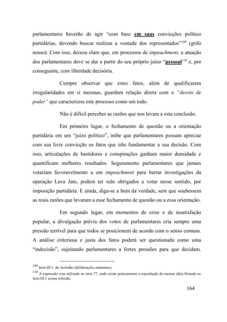 164
parlamentares haverão de agir “com base em suas convicções político
partidárias, devendo buscar realizar a vontade dos representados”109
(grifo
nosso). Com isso, deixou claro que, em processos de impeachment, a atuação
dos parlamentares deve se dar a partir do seu próprio juízo “pessoal110
e, por
conseguinte, com liberdade decisória.
Cumpre observar que estes fatos, além de qualificarem
irregularidades em si mesmas, guardam relação direta com o “desvio de
poder” que caracterizou este processo como um todo.
Não é difícil perceber as razões que nos levam a esta conclusão.
Em primeiro lugar, o fechamento de questão ou a orientação
partidária em um “juízo político”, inibe que parlamentares possam apreciar
com sua livre convicção os fatos que irão fundamentar a sua decisão. Com
isso, articulações de bastidores e conspirações ganham maior densidade e
quantificam melhores resultados. Seguramente parlamentares que jamais
votariam favoravelmente a um impeachment para barrar investigações da
operação Lava Jato, podem ter sido obrigados a votar nesse sentido, por
imposição partidária. E ainda, diga-se a bem da verdade, sem que soubessem
as reais razões que levaram a esse fechamento de questão ou a essa orientação.
Em segundo lugar, em momentos de crise e de insatisfação
popular, a divulgação prévia dos votos de parlamentares cria sempre uma
pressão terrível para que todos se posicionem de acordo com o senso comum.
A análise criteriosa e justa dos fatos poderá ser questionada como uma
“indecisão”, sujeitando parlamentares a fortes pressões para que decidam.
109
Item III.1. do Acórdão (deliberações unânimes).
110
A expressão vem utilizada no item 77, onde existe praticamente a reprodução da mesma idéia firmada no
item III.1 acima referido.
 