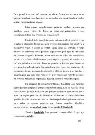 165
Estas pressões, no caso sub examine, por óbvio, favoreciam imensamente os
que queriam obter votos favoráveis ao impeachment e mantinham bem ocultas
as reais razões desta sua atuação.
Estas graves irregularidades, portanto, também acabam por
qualificar sinais visíveis do desvio de poder que caracterizou e vem
caracterizando todo este processo de impeachment.
Diante de tudo o que foi exposto e demonstrado, é impossível que
se refute a afirmação de que todo esse processo foi marcado por um óbvio e
indiscutível vício: o desvio de poder. Desde antes da abertura, o “jogo
político” de diferentes forças políticas, capitaneadas pela ação do Presidente
da Câmara, Deputado Eduardo Cunha, criavam um clima de instabilidade
política e econômica absolutamente perverso para o governo. O objetivo era,
em um primeiro momento, forçar o governo a intervir para barrar as
investigações realizadas pela Operação Lava Jato. Como tais iniciativas não
lograram êxito, em um segundo momento, o objetivo passou a ser destituir o
governo, para que outro mais “maleável” e propenso a um “acordo nacional”
em torno da bandeira da impunidade pudesse assumir o comando do país.
Um processo de impeachment tem por finalidade legal punir um
agente político que pratica crimes de responsabilidade. Esta é a razão de ser da
sua existência jurídica. Utilizá-lo, em qualquer dimensão, para obstaculizar a
ação dos órgãos policiais, do Ministério Público ou do Poder Judiciário,
qualifica inequivocamente um mal uso das competências legais estabelecidas
para todos os agentes públicos que devem exercê-la. Qualifica,
inexoravelmente, um desvio de poder ou um desvio de finalidade.
Donde a invalidade deste processo e a necessidade de que seja
prontamente anulado.
 