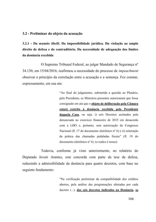 166
3.2 - Preliminar do objeto da acusação
3.2.1 - Da mutatio libelli. Da impossibilidade jurídica. Da violação ao amplo
direito de defesa e do contraditório. Da necessidade de adequação dos limites
da denúncia recebida
O Supremo Tribunal Federal, ao julgar Mandado de Segurança nº
34.130, em 15/04/2016, reafirmou a necessidade do processo de impeachment
observar o princípio da correlação entre a acusação e a sentença. Fez constar,
expressamente, em sua ata:
“Ao final do julgamento, submetida a questão ao Plenário,
pelo Presidente, os Ministros presentes autorizaram que fosse
consignado em ata que o objeto de deliberação pela Câmara
estará restrito à denúncia recebida pelo Presidente
daquela Casa, ou seja, i) seis Decretos assinados pela
denunciada no exercício financeiro de 2015 em desacordo
com a LDO e, portanto, sem autorização do Congresso
Nacional (fl. 17 do documento eletrônico nº 6) e ii) reiteração
da prática das chamadas pedaladas fiscais” (fl. 19 do
documento eletrônico nº 6). (o realce é nosso)
Todavia, conforme já visto anteriormente, no relatório do
Deputado Jovair Arantes, este concorda com parte da tese da defesa,
reduzindo a admissibilidade da denúncia para quatro decretos, com base no
seguinte fundamento:
"Na verificação preliminar da compatibilidade dos créditos
abertos, pela análise das programações alteradas por cada
decreto (...), dos seis decretos indicados na Denúncia, os
 