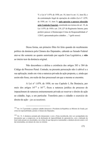 171
V; e Lei nº 1.079, de 1950, art. 10, item 4 e art. 11, item II); e
da contratatação ilegal de operações de crédito (Lei nº 1.079,
de 1950, art. 11, item 3), após apreciar o parecer oferecido
pela Comissão Especial, constituída nos termos do art. 19, da
Lei 1.079, de 1950 e art. 218, §3º do Regimento Interno, para
proferir parecer à Denúnciapor Crime de Responsabilidade nº
1/2015, apresentada pelos cidadãos …” (grifo nosso)
Dessa forma, um primeiro filtro foi feito quando do recebimento
político da denúncia pela Câmara dos Deputados, cabendo ao Senado Federal
ater-se tão somente ao quanto autorizado por aquela Casa Legislativa, e não
ao inteiro teor da denúncia original.
Não desconhece a defesa a existência dos artigos 383 e 384 do
Código de Processo Penal. Contudo, na presente persecução não é cabível a a
sua aplicação, tendo em vista a natureza privada da ação proposta, e, ainda que
assim não fosse, em razão da fase processual em que a mesma se encontra.
A Lei nº 1.079, de 1950, no seu Capítulo I, Da Denúncia, por
meio dos artigos 14118
e 16119
, fixou a natureza jurídica do processo de
impeachment de natureza eminentemente privada ao reservar o direito de ação
ao cidadão, logo, a um particular. Transferiu para o cidadão o exercício do
direito de ação – jus accusationis.
118
Art. 14. É permitido a qualquer cidadão denunciar o Presidente da República ou Ministro de Estado, por
crime de responsabilidade, perante a Câmara dos Deputados.
119
Art. 16. A denúncia assinada pelo denunciante e com a firma reconhecida, deve ser acompanhada dos
documentos que a comprovem, ou da declaração de impossibilidade de apresentá-los, com a indicação do
local onde possam ser encontrados, nos crimes de que haja prova testemunhal, a denúncia deverá conter o rol
das testemunhas, em número de cinco no mínimo.
 