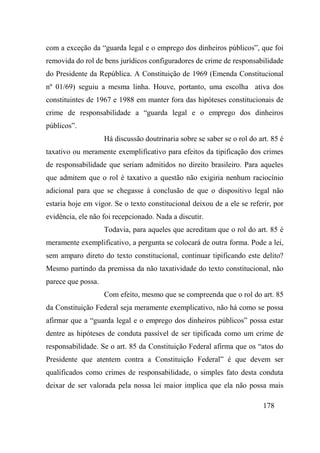 178
com a exceção da “guarda legal e o emprego dos dinheiros públicos”, que foi
removida do rol de bens jurídicos configuradores de crime de responsabilidade
do Presidente da República. A Constituição de 1969 (Emenda Constitucional
nº 01/69) seguiu a mesma linha. Houve, portanto, uma escolha ativa dos
constituintes de 1967 e 1988 em manter fora das hipóteses constitucionais de
crime de responsabilidade a “guarda legal e o emprego dos dinheiros
públicos”.
Há discussão doutrinaria sobre se saber se o rol do art. 85 é
taxativo ou meramente exemplificativo para efeitos da tipificação dos crimes
de responsabilidade que seriam admitidos no direito brasileiro. Para aqueles
que admitem que o rol é taxativo a questão não exigiria nenhum raciocínio
adicional para que se chegasse à conclusão de que o dispositivo legal não
estaria hoje em vigor. Se o texto constitucional deixou de a ele se referir, por
evidência, ele não foi recepcionado. Nada a discutir.
Todavia, para aqueles que acreditam que o rol do art. 85 é
meramente exemplificativo, a pergunta se colocará de outra forma. Pode a lei,
sem amparo direto do texto constitucional, continuar tipificando este delito?
Mesmo partindo da premissa da não taxatividade do texto constitucional, não
parece que possa.
Com efeito, mesmo que se compreenda que o rol do art. 85
da Constituição Federal seja meramente exemplicativo, não há como se possa
afirmar que a “guarda legal e o emprego dos dinheiros públicos” possa estar
dentre as hipóteses de conduta passível de ser tipificada como um crime de
responsabilidade. Se o art. 85 da Constituição Federal afirma que os “atos do
Presidente que atentem contra a Constituição Federal” é que devem ser
qualificados como crimes de responsabilidade, o simples fato desta conduta
deixar de ser valorada pela nossa lei maior implica que ela não possa mais
 