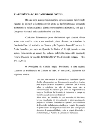 183
3.3 - PENDÊNCIA DO JULGAMENTO DE CONTAS
Há aqui uma questão fundamental a ser considerada pelo Senado
Federal, ao discutir a existência de um crime de responsabilidade associado
diretamente a matéria ligada às contas de Presidente da República, sem que o
Congresso Nacional tenha decidido sobre tais fatos.
Conforme demonstrado pelos documentos que constam destes
autos, esta matéria veio a ser suscitada, ainda durante os trabalhos da
Comissão Especial instituída na Câmara, pelo Deputado Federal Francisco de
Assis Carvalho, por meio da Questão de Ordem nº 05 (já juntada a estes
autos). Esta questão de ordem foi, todavia, indeferida, tendo sido interposto
recurso (Recurso na Questão de Ordem QO nº 05 à Comissão Especial – REC
nº 118/2016).
O Presidente da Câmara negou provimento a este recurso
(Decisão da Presidência da Câmara no REC nº 118/2016), decidindo nos
seguintes termos:
“De fato, não compete à Presidência da Comissão Especial
decidir sobre questões que digam respeito ao próprio objetivo
para o qual foi criada a respectiva Comissão. Ora, a análise
sobre a existência ou não de justa causa para a
admissibilidade da denúncia por crime de responsabilidade
contra a Presidente da República é justamente o escopo do
trabalho daquela Comissão Especial.
Além disso, ao contrário do que sustentou o recorrente,
haveria ilegalidade no procedimento e, consequentemente,
prejuízo na defesa da Presidente da República, se o Presidente
da Comissão, isoladamente, decidisse a respeito do conceito
de justa causa e dos requisitos necessários para configuração
do crime de responsabilidade, e não a própria Comissão e,
posteriormente, o Plenário da Câmara dos Deputados.
 