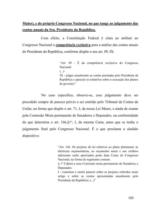 185
Maior), e do próprio Congresso Nacional, no que tange ao julgamento das
contas anuais da Sra. Presidente da República.
Com efeito, a Constituição Federal é clara ao atribuir ao
Congresso Nacional a competência exclusiva para a análise das contas anuais
do Presidente da República, conforme dispõe o seu art. 49, IX:
“Art. 49 - É da competência exclusiva do Congresso
Nacional:
(...)
IX - julgar anualmente as contas prestadas pelo Presidente da
República e apreciar os relatórios sobre a execução dos planos
de governo;"
No caso específico, observe-se, esse julgamento deve ser
precedido sempre de parecer prévio a ser emitido pelo Tribunal de Contas da
União, na forma que dispõe o art. 71, I, da nossa Lei Maior, e ainda de exame
pela Comissão Mista permanente de Senadores e Deputados, na conformidade
do que determina o art. 166,§1o
, I, da mesma Carta, antes que se tenha o
julgamento final pelo Congresso Nacional. É o que proclama o aludido
dispositivo:
“Art. 166. Os projetos de lei relativos ao plano plurianual, às
diretrizes orçamentárias, ao orçamento anual e aos créditos
adicionais serão apreciados pelas duas Casas do Congresso
Nacional, na forma do regimento comum.
§ 1º Caberá a uma Comissão mista permanente de Senadores e
Deputados:
I - examinar e emitir parecer sobre os projetos referidos neste
artigo e sobre as contas apresentadas anualmente pelo
Presidente da República; (...)”
 