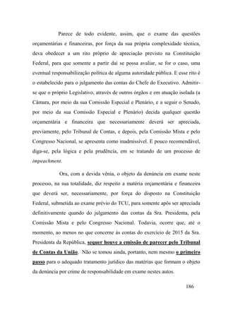 186
Parece de todo evidente, assim, que o exame das questões
orçamentárias e financeiras, por força da sua própria complexidade técnica,
deva obedecer a um rito próprio de apreciação previsto na Constituição
Federal, para que somente a partir daí se possa avaliar, se for o caso, uma
eventual responsabilização política de alguma autoridade pública. E esse rito é
o estabelecido para o julgamento das contas do Chefe do Executivo. Admitir-
se que o próprio Legislativo, através de outros órgãos e em atuação isolada (a
Câmara, por meio da sua Comissão Especial e Plenário, e a seguir o Senado,
por meio da sua Comissão Especial e Plenário) decida qualquer questão
orçamentária e financeira que necessariamente deverá ser apreciada,
previamente, pelo Tribunal de Contas, e depois, pela Comissão Mista e pelo
Congresso Nacional, se apresenta como inadmissível. E pouco recomendável,
diga-se, pela lógica e pela prudência, em se tratando de um processo de
impeachment.
Ora, com a devida vênia, o objeto da denúncia em exame neste
processo, na sua totalidade, diz respeito a matéria orçamentária e financeira
que deverá ser, necessariamente, por força do disposto na Constituição
Federal, submetida ao exame prévio do TCU, para somente após ser apreciada
definitivamente quando do julgamento das contas da Sra. Presidenta, pela
Comissão Mista e pelo Congresso Nacional. Todavia, ocorre que, até o
momento, ao menos no que concerne às contas do exercício de 2015 da Sra.
Presidenta da República, sequer houve a emissão de parecer pelo Tribunal
de Contas da União. Não se tomou ainda, portanto, nem mesmo o primeiro
passo para o adequado tratamento jurídico das matérias que formam o objeto
da denúncia por crime de responsabilidade em exame nestes autos.
 