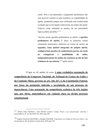 190
crime'. Sem a sua apreciação e julgamento preliminares não
será possível concluir-se pela inocência ou culpabilidade do
agente, justamente porque essa verificação está condicionada
à solução que se der àquela controvérsia, de caráter não penal.
Trata-se, como salientam os autores, de um antecedente
lógico jurídico do delito.” 127
“haveria, assim, questões preliminares ao mérito, e questões
preliminares de mérito. É dizer: as primeiras seriam
unicamente processuais, anteriores ao exame de mérito; as
segundas, como matéria integrante do próprio mérito,
configurariam questões de conhecimento prévio, em razão
de extinguirem a punibilidade do delito,
independentemente da análise da existência ou não do fato
criminoso de sua autoria.”128
(grifo nosso)
O que se vê, assim, in casu, é uma verdadeira usurpação de
competência do Congresso Nacional, do Tribunal de Contas da União e
da Comissão Mista, prevista no art. 166, §1º, I, da Constituição Federal,
por força da promoção indevida e precipitada de um processo de
impeachment. Uma usurpação da competência exclusiva de três órgãos
que, por óbvio, materializa-se em violação clara ao devido processo
constitucional.
127
Alberto Silva FRANCO e Rui STOCO (coord.). Código Penal e sua interpretação: doutrina e
jurisprudência. 8ª ed. São Paulo: RT, 2007, pág. 601.
128
Eugênio Pacelli de OLIVEIRA e Douglas FISCHER. Comentários ao Código de Processo Penal e sua
Jurisprudência. Rio de Janeiro: Lumen Juris, 2010, pág. 218.
 