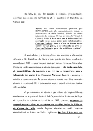 192
De fato, no que diz respeito a supostas irregularidades
ocorridas nas contas do exercício de 2014, decidiu o Sr. Presidente da
Câmara que:
“Quanto aos crimes eventualmente praticados pela
DENUNCIADA contra a lei orçamentária , sobre os quais os
DENUNCIANTES fazem remissão reiterada ao recente
julgamento das contas de 2014 do governo pelo Tribunal de
Contas da União, é de se notar que a decisão acerca da
aprovação ou não dessas contas cabe exclusivamente ao
Congresso Nacional, tendo a Corte de Contas apenas
emitido parecer prévio, a ser submetido ao crivo do
Congresso Nacional, a quem cabe acolhê-lo ou rejeitá-lo”.
A contradição e a incongruência são absolutas e alarmantes.
Afirmou o Sr. Presidente da Câmara que, quanto aos fatos semelhantes
ocorridos em 2014 – e para os quais havia um parecer prévio do Tribunal de
Contas da União recomendando a rejeição das contas –, não havia a condição
de procedibilidade da denúncia, uma vez que a competência para o
julgamento das contas é do Congresso Nacional. Todavia – pasme-se –
admitiu o processamento da mesma denúncia quanto aos fatos ocorridos
durante o exercício de 2015, cujas contas sequer, naquele momento, haviam
sido prestadas.
O processamento da denúncia por crimes de responsabilidade
consistentes em supostas violações à Lei Orçamentária e à contratação ilegal
de operações de crédito no exercício de 2015, portanto, enquanto as
respectivas contas ainda se encontram sob a análise técnica do Tribunal
de Contas da União, revela flagrante violação do devido processo
constitucional no âmbito do Poder Legislativo. De fato, é flagrante esta
 