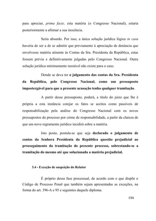 194
para apreciar, prima facie, esta matéria (o Congresso Nacional), estaria
posteriormente a afirmar a sua inocência.
Seria absurdo. Por isso, a única solução jurídica lógica in casu
haveria de ser a de se admitir que previamente à apreciação de denúncia que
envolvesse matéria atinente às Contas da Sra. Presidenta da República, estas
fossem prévia e definitivamente julgadas pelo Congresso Nacional. Outra
solução jurídica minimamente razoável não existe para o caso.
Donde se deva ter o julgamento das contas da Sra. Presidenta
da República, pelo Congresso Nacional, como um pressuposto
impostergável para que a presente acusação tenha qualquer tramitação.
A partir desse pressuposto, poderá, a título do juízo que lhe é
própria a esta instância cotejar os fatos se aceitos como passíveis de
responsabilização pela análise do Congresso Nacional com os novos
pressupostos do processo por crime de responsabilidade, a partir da clareza de
que um novo regramento jurídico incidirá sobre a matéria.
Isto posto, postula-se que seja declarado o julgamento de
contas da Senhora Presidenta da República questão prejudicial ao
prosseguimento da tramitação do presente processo, sobrestando-se a
tramitação do mesmo até que solucionada a matéria prejudicial.
3.4 - Exceção de suspeição do Relator
É próprio dessa fase processual, de acordo com o que dispõe o
Código de Processo Penal que também sejam apresentadas as exceções, na
forma do art. 396-A e 95 e seguintes daquele diploma.
 