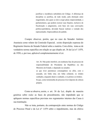 196
justificar a incidência subsidiária do Código. A diferença de
disciplina se justifica, de todo modo, pela distinção entre
magistrados, dos quais se deve exigir plena imparcialidade, e
parlamentares, que podem exercer suas funções, inclusive de
fiscalização e julgamento, com base em suas convicções
político-partidárias, devendo buscar realizar a vontade dos
representados. Improcedência do pedido.
Cumpre observar, porém, que no caso do Senador Antônio
Anastasia como relator da Comissão Especial, existe disposição expressa do
Regimento Interno do Senado Federal sobre a matéria. Com efeito, trata-se de
verdadeira norma específica em relação ao que dispõe art. 36 da Lei nº 1.079,
de 1950, e, por isso, aplicável complementarmente à Lei.
Art. 36. Não pode interferir, em nenhuma fase do processo de
responsabilidade do Presidente da República ou dos
Ministros de Estado, o deputado ou senador;
a) que tiver parentesco consangüíneo ou afim, com o
acusado, em linha reta; em linha colateral, os irmãos
cunhados, enquanto durar o cunhado, e os primos co-irmãos;
b) que, como testemunha do processo tiver deposto de ciência
própria.
Como se observa, assim, o art. 36 da Lei, dispõe de maneira
genérica sobre todas as fases do procedimento, não impedindo que se
apliquem normas específicas previstas nos regramentos internos das Casas à
sua tramitação.
Não se trata, portanto, da contraposição entre normas do Código
de Processo Penal e da Lei nº 1.079 sobre o impedimento, mas da efetiva
 