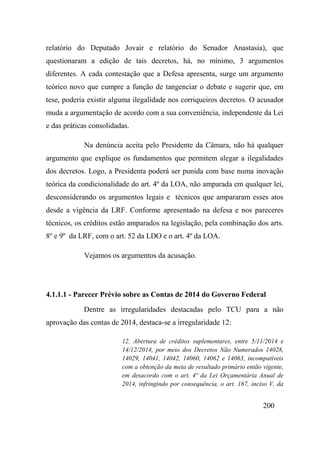 200
relatório do Deputado Jovair e relatório do Senador Anastasia), que
questionaram a edição de tais decretos, há, no mínimo, 3 argumentos
diferentes. A cada contestação que a Defesa apresenta, surge um argumento
teórico novo que cumpre a função de tangenciar o debate e sugerir que, em
tese, poderia existir alguma ilegalidade nos corriqueiros decretos. O acusador
muda a argumentação de acordo com a sua conveniência, independente da Lei
e das práticas consolidadas.
Na denúncia aceita pelo Presidente da Câmara, não há qualquer
argumento que explique os fundamentos que permitem alegar a ilegalidades
dos decretos. Logo, a Presidenta poderá ser punida com base numa inovação
teórica da condicionalidade do art. 4º da LOA, não amparada em qualquer lei,
desconsiderando os argumentos legais e técnicos que ampararam esses atos
desde a vigência da LRF. Conforme apresentado na defesa e nos pareceres
técnicos, os créditos estão amparados na legislação, pela combinação dos arts.
8º e 9º da LRF, com o art. 52 da LDO e o art. 4º da LOA.
Vejamos os argumentos da acusação.
4.1.1.1 - Parecer Prévio sobre as Contas de 2014 do Governo Federal
Dentre as irregularidades destacadas pelo TCU para a não
aprovação das contas de 2014, destaca-se a irregularidade 12:
12. Abertura de créditos suplementares, entre 5/11/2014 e
14/12/2014, por meio dos Decretos Não Numerados 14028,
14029, 14041, 14042, 14060, 14062 e 14063, incompatíveis
com a obtenção da meta de resultado primário então vigente,
em desacordo com o art. 4º da Lei Orçamentária Anual de
2014, infringindo por consequência, o art. 167, inciso V, da
 
