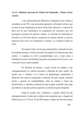 204
4.1.1.2 - Relatório aprovado na Câmara dos Deputados - Relator Jovair
Arantes
A tese apresentada pelo Relatório do Deputado Jovair Arantes é
semelhante ao do TCU, mas acrescenta argumentos, afirmando inclusive que
há mais de uma interpretação possível. Outro fator relevante é a tentativa de
dizer que há uma interferência na competência do Legislativo que tem
prerrogativa exclusiva de autorizar créditos. A concessão de autorização ao
Executivo na LOA para alterar o orçamento por decreto durante o exercício
financeiro deve levar em consideração os limites e as condições fixadas na
LOA.
Novamente volta a tese de que comprometida a obtenção da meta
de resultado primário, o Poder Executivo não poderia usar Decreto para abrir
créditos. A exigência da LOA (compatibilidade com a meta) tereia a
finalidade de retirar a flexibilidade da gestão orçamentária do Executivo, caso
a meta não tivesse sendo cumprida.
No Relatório da Câmara, o ponto central era também o não
contingenciamento no volume necessário à obtenção da meta vigente. De
acordo com o relatório, se os limites da programação orçamentária e
financeira não estavam assegurando a obtenção da meta vigente, frustrada
estaria a garantia de compatibilidade. Além de ampliar o limite das
discricionárias, o abandono unilateral da meta vigente contribuiu para adiar
providências e decisões políticas urgentes no controle do gasto obrigatório
Ainda de acordo com o Relatório, a questão central do não
contingenciamento é ainda mais evidente, pois argumenta que a alegação da
defesa de que o § 13 do art. 52 da LDO ampara a edição dos Decretos porque
 