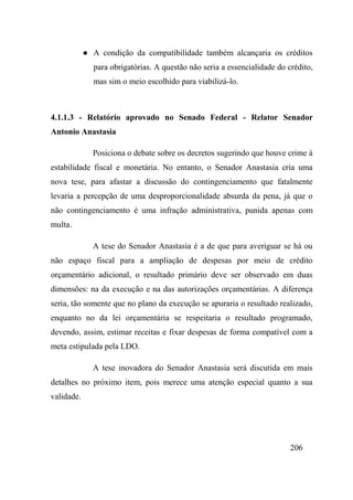 206
● A condição da compatibilidade também alcançaria os créditos
para obrigatórias. A questão não seria a essencialidade do crédito,
mas sim o meio escolhido para viabilizá-lo.
4.1.1.3 - Relatório aprovado no Senado Federal - Relator Senador
Antonio Anastasia
Posiciona o debate sobre os decretos sugerindo que houve crime à
estabilidade fiscal e monetária. No entanto, o Senador Anastasia cria uma
nova tese, para afastar a discussão do contingenciamento que fatalmente
levaria a percepção de uma desproporcionalidade absurda da pena, já que o
não contingenciamento é uma infração administrativa, punida apenas com
multa.
A tese do Senador Anastasia é a de que para averiguar se há ou
não espaço fiscal para a ampliação de despesas por meio de crédito
orçamentário adicional, o resultado primário deve ser observado em duas
dimensões: na da execução e na das autorizações orçamentárias. A diferença
seria, tão somente que no plano da execução se apuraria o resultado realizado,
enquanto no da lei orçamentária se respeitaria o resultado programado,
devendo, assim, estimar receitas e fixar despesas de forma compatível com a
meta estipulada pela LDO.
A tese inovadora do Senador Anastasia será discutida em mais
detalhes no próximo item, pois merece uma atenção especial quanto a sua
validade.
 