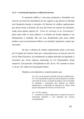207
4.1.2 - A Autorização legal para a edição dos decretos
O orçamento público é uma peça prospectiva, formulado com
mais de seis meses de antecedência de sua vigência e que precisa ser alterada
com frequência durante a execução. Os Decretos de créditos suplementares
que deram ensejo à denúncia são uma das formas de realizar tais alterações,
sendo assim apenas espécies de “freios de rearranjo ou de rearrumação,”
pelos quais todos os entes púbicos e os Poderes do Estado adaptam o seu
planejamento à realidade. São, por isso, disciplinados pela nossa ordem
jurídica, como um instrumento idôneo a ser utilizado, legalmente, sempre que
necessário.
De fato, a abertura de créditos suplementares pode se dar tanto
por lei quanto por decreto. Para que a autorização possa ser dar por meio de
ato do Poder Executivo, em atendimento ao próprio princípio da legalidade, é
necessário que exista expressa autorização na Lei Orçamentária Anual
respectiva. Essa previsão é disciplinada no §8º, do art. 165, somado ao inciso
V, do art. 167, ambos da Constituição Federal.
Dispõem, estes dispositivos, respectivamente, que:
Art. 165. Leis de iniciativa do Poder Executivo estabelecerão:
§ 8º A lei orçamentária anual não conterá dispositivo estranho
à previsão da receita e à fixação da despesa, não se incluindo
na proibição a autorização para abertura de créditos
suplementares e contratação de operações de crédito, ainda
que por antecipação de receita, nos termos da lei.
Art. 167. São vedados:
V - a abertura de crédito suplementar ou especial sem prévia
autorização legislativa e sem indicação dos recursos
correspondentes;
 