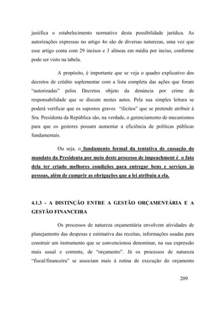 209
justifica o estabelecimento normativo desta possibilidade jurídica. As
autorizações expressas no artigo 4o são de diversas naturezas, uma vez que
esse artigo conta com 29 incisos e 3 alíneas em média por inciso, conforme
pode ser visto na tabela.
A propósito, é importante que se veja o quadro explicativo dos
decretos de crédito suplementar com a lista completa das ações que foram
“autorizadas” pelos Decretos objeto da denúncia por crime de
responsabilidade que se discute nestes autos. Pela sua simples leitura se
poderá verificar que os supostos graves “ilícitos” que se pretende atribuir à
Sra. Presidenta da República são, na verdade, o gerenciamento de mecanismos
para que os gestores possam aumentar a eficiência de políticas públicas
fundamentais.
Ou seja, o fundamento formal da tentativa de cassação do
mandato da Presidenta por meio deste processo de impeachment é o fato
dela ter criado melhores condições para entregar bens e serviços às
pessoas, além de cumprir as obrigações que a lei atribuiu a ela.
4.1.3 - A DISTINÇÃO ENTRE A GESTÃO ORÇAMENTÁRIA E A
GESTÃO FINANCEIRA
Os processos de natureza orçamentária envolvem atividades de
planejamento das despesas e estimativa das receitas, informações usadas para
construir um instrumento que se convencionou denominar, na sua expressão
mais usual e corrente, de “orçamento”. Já os processos de natureza
“fiscal/financeira” se associam mais à rotina de execução do orçamento
 