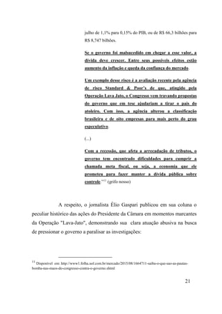 21
julho de 1,1% para 0,15% do PIB, ou de R$ 66,3 bilhões para
R$ 8,747 bilhões.
Se o governo foi malsucedido em chegar a esse valor, a
dívida deve crescer. Entre seus possíveis efeitos estão
aumento da inflação e queda da confiança do mercado.
Um exemplo desse risco é a avaliação recente pela agência
de risco Standard & Poor’s de que, atingido pela
Operação Lava Jato, o Congresso vem travando propostas
do governo que em tese ajudariam a tirar o pais do
atoleiro. Com isso, a agência alterou a classificação
brasileira e de oito empresas para mais perto do grau
especulativo.
(...)
Com a recessão, que afeta a arrecadação de tributos, o
governo tem encontrado dificuldades para cumprir a
chamada meta fiscal, ou seja, a economia que ele
prometeu para fazer manter a dívida pública sobre
controle.”11
(grifo nosso)
A respeito, o jornalista Élio Gaspari publicou em sua coluna o
peculiar histórico das ações do Presidente da Câmara em momentos marcantes
da Operação "Lava-Jato", demonstrando sua clara atuação abusiva na busca
de pressionar o governo a paralisar as investigações:
11
Disponível em: http://www1.folha.uol.com.br/mercado/2015/08/1664711-saiba-o-que-sao-as-pautas-
bomba-nas-maos-do-congresso-contra-o-governo.shtml
 