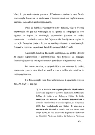 213
Não o fez por motivo óbvio: quando a LRF criou os conceitos de meta fiscal e
programação financeira ela estabeleceu o instrumento de sua implementação,
qual seja, o decreto de contingenciamento.
O uso da expressão “compatibilidade”, portanto, exige a evidente
interpretação de que sua verificação se dá quando da adequação de dois
regimes: do regime da autorização orçamentária (decretos de crédito
suplementar, conceito inerente da Lei Orçamentária Anual) com o regime da
execução financeira (meta e decreto de contingenciamento e movimentação
financeira, conceitos inerentes da Lei de Responsabilidade Fiscal).
A compatibilidade se dá quando a autorização do crédito (decreto
de crédito suplementar) é complementada pela limitação da execução
financeira (decreto de contingenciamento) para fins de atingimento da meta.
Em outras palavras, a compatibilidade dos decretos de crédito
suplementar com a meta fiscal se verifica com a análise das medidas de
contingenciamento.
E a demonstração clara desse entendimento é a previsão expressa
da LDO de 2015, que diz:
“§ 13. A execução das despesas primárias discricionárias
dos Poderes Legislativo, Executivo e Judiciário, do Ministério
Público da União e da Defensoria Pública da União,
decorrente da abertura de créditos suplementares e
especiais e da reabertura de créditos especiais, no exercício de
2015, fica condicionada aos limites de empenho e
movimentação financeira estabelecidos nos termos deste
artigo, exceto, no caso dos Poderes Legislativo e Judiciário,
do Ministério Público da União e da Defensoria Pública da
 