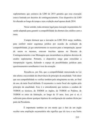 215
suplementares que constava da LDO de 2015 garantia que essa execução
estava limitada aos decretos de contingenciamento. Esse dispositivo da LDO
foi alterado ao longo do tempo e tem a redação atual apenas desde 2014.
Nesse sentido, toda estrutura legal para execução orçamentária foi
sendo adaptada para garantir a compatibilidade da abertura dos créditos com a
meta.
Cumpre destacar que a inovação na LDO 2014 surge, também,
para conferir maior segurança jurídica por ocasião da avaliação da
compatibilidade, já que anteriormente os recursos para a interpretação, apesar
de serem os mesmos, estavam inscritos apenas no Decreto de
Contingenciamento e nas Mensagens que encaminham os próprios decretos de
credito suplementar. Portanto, o dispositivo surge para consolidar a
interpretação vigente, fechando o espaço de possibilidades jurídicas para
questionamentos semelhantes à tese da acusação.
Ressalta-se, por fim, que a compatibilidade mencionada na Lei
não afasta a necessidade de observância do princípio da anualidade. Vale dizer
que sua compatibilidade se verifica também pelo atingimento ou não, ao final
do ano, da meta fiscal definida. O orçamento e a meta fiscal são regidos pelo
princípio da anualidade. Esse é o entendimento que norteou a conduta de
TODOS os técnicos, de TODOS os órgãos, de TODOS os Poderes, de
TODOS os entes da federação, ao longo de 15 anos. Isso, por si só, é
suficiente para afastar qualquer hipótese de configuração de conduta ilícita por
parte da Presidenta.
É importante também ter em mente que o fato de um órgão
receber uma ampliação orçamentária não significa que ele teve o seu limite
 
