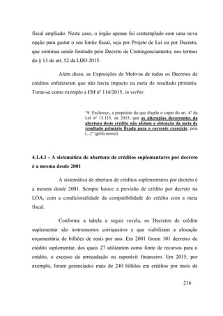 216
fiscal ampliado. Neste caso, o órgão apenas foi contemplado com uma nova
opção para gastar o seu limite fiscal, seja por Projeto de Lei ou por Decreto,
que continua sendo limitado pelo Decreto de Contingenciamento, nos termos
do § 13 do art. 52 da LDO 2015.
Além disso, as Exposições de Motivos de todos os Decretos de
créditos enfatizaram que não havia impacto na meta de resultado primário.
Tome-se como exemplo a EM nº 114/2015, in verbis:
“9. Esclareço, a propósito do que dispõe o caput do art. 4º da
Lei nº 13.115, de 2015, que as alterações decorrentes da
abertura deste crédito não afetam a obtenção da meta de
resultado primário fixada para o corrente exercício, pois
(...)” (grifo nosso)
4.1.4.1 - A sistemática de abertura de créditos suplementares por decreto
é a mesma desde 2001
A sistemática de abertura de créditos suplementares por decreto é
a mesma desde 2001. Sempre houve a previsão de crédito por decreto na
LOA, com a condicionalidade da compatibilidade do crédito com a meta
fiscal.
Conforme a tabela a seguir revela, os Decretos de crédito
suplementar são instrumentos corriqueiros e que viabilizam a alocação
orçamentária de bilhões de reais por ano. Em 2001 foram 101 decretos de
crédito suplementar, dos quais 27 utilizaram como fonte de recursos para o
crédito, o excesso de arrecadação ou superávit financeiro. Em 2015, por
exemplo, foram gerenciados mais de 240 bilhões em créditos por meio de
 