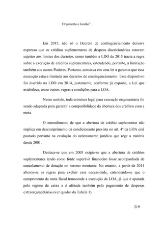 219
Orçamento e Gestão”.
Em 2015, não só o Decreto de contingenciamento deixava
expresso que os créditos suplementares de despesa discricionárias estavam
sujeitos aos limites dos decretos, como também a LDO de 2015 trazia a regra
sobre a execução de créditos suplementares, estendendo, portanto, a limitação
também aos outros Poderes. Portanto, constava em uma lei a garantia que essa
execução estava limitada aos decretos de contingenciamento. Esse dispositivo
foi inserido na LDO em 2014, justamente, conforme já exposto, a Lei que
estabelece, entre outros, regras e condições para a LOA.
Nesse sentido, toda estrutura legal para execução orçamentária foi
sendo adaptada para garantir a compatibilidade da abertura dos créditos com a
meta.
O entendimento de que a abertura de crédito suplementar não
implica em descumprimento da condicionante prevista no art. 4º da LOA está
pautado portanto na evolução do ordenamento jurídico que rege a matéria
desde 2001.
Destaca-se que em 2005 exigia-se que a abertura de créditos
suplementares tendo como fonte superávit financeiro fosse acompanhada de
cancelamento de dotação no mesmo montante. No entanto, a partir de 2011
alterou-se as regras para excluir essa necessidade, entendendo-se que o
cumprimento da meta fiscal transcende a execução da LOA, já que é apurada
pelo regime de caixa e é afetada também pelo pagamento de despesas
extraorçamentárias (ver quadro da Tabela 1).
 