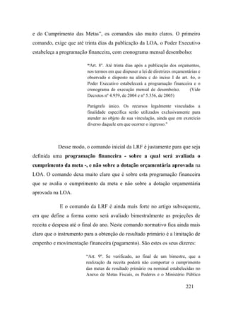 221
e do Cumprimento das Metas”, os comandos são muito claros. O primeiro
comando, exige que até trinta dias da publicação da LOA, o Poder Executivo
estabeleça a programação financeira, com cronograma mensal desembolso:
“Art. 8o
. Até trinta dias após a publicação dos orçamentos,
nos termos em que dispuser a lei de diretrizes orçamentárias e
observado o disposto na alínea c do inciso I do art. 4o, o
Poder Executivo estabelecerá a programação financeira e o
cronograma de execução mensal de desembolso. (Vide
Decretos nº 4.959, de 2004 e nº 5.356, de 2005)
Parágrafo único. Os recursos legalmente vinculados a
finalidade específica serão utilizados exclusivamente para
atender ao objeto de sua vinculação, ainda que em exercício
diverso daquele em que ocorrer o ingresso."
Desse modo, o comando inicial da LRF é justamente para que seja
definida uma programação financeira - sobre a qual será avaliada o
cumprimento da meta -, e não sobre a dotação orçamentária aprovada na
LOA. O comando dexa muito claro que é sobre esta programação financeira
que se avalia o cumprimento da meta e não sobre a dotação orçamentária
aprovada na LOA.
E o comando da LRF é ainda mais forte no artigo subsequente,
em que define a forma como será avaliado bimestralmente as projeções de
receita e despesa até o final do ano. Neste comando normativo fica ainda mais
claro que o instrumento para a obtenção do resultado primário é a limitação de
empenho e movimentação financeira (pagamento). São estes os seus dizeres:
“Art. 9º. Se verificado, ao final de um bimestre, que a
realização da receita poderá não comportar o cumprimento
das metas de resultado primário ou nominal estabelecidas no
Anexo de Metas Fiscais, os Poderes e o Ministério Público
 