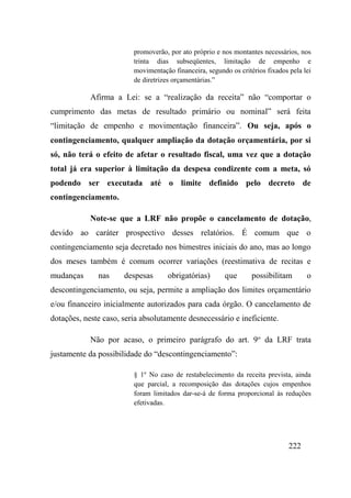 222
promoverão, por ato próprio e nos montantes necessários, nos
trinta dias subseqüentes, limitação de empenho e
movimentação financeira, segundo os critérios fixados pela lei
de diretrizes orçamentárias.”
Afirma a Lei: se a “realização da receita” não “comportar o
cumprimento das metas de resultado primário ou nominal” será feita
“limitação de empenho e movimentação financeira”. Ou seja, após o
contingenciamento, qualquer ampliação da dotação orçamentária, por si
só, não terá o efeito de afetar o resultado fiscal, uma vez que a dotação
total já era superior à limitação da despesa condizente com a meta, só
podendo ser executada até o limite definido pelo decreto de
contingenciamento.
Note-se que a LRF não propõe o cancelamento de dotação,
devido ao caráter prospectivo desses relatórios. É comum que o
contingenciamento seja decretado nos bimestres iniciais do ano, mas ao longo
dos meses também é comum ocorrer variações (reestimativa de recitas e
mudanças nas despesas obrigatórias) que possibilitam o
descontingenciamento, ou seja, permite a ampliação dos limites orçamentário
e/ou financeiro inicialmente autorizados para cada órgão. O cancelamento de
dotações, neste caso, seria absolutamente desnecessário e ineficiente.
Não por acaso, o primeiro parágrafo do art. 9o
da LRF trata
justamente da possibilidade do “descontingenciamento”:
§ 1o
No caso de restabelecimento da receita prevista, ainda
que parcial, a recomposição das dotações cujos empenhos
foram limitados dar-se-á de forma proporcional às reduções
efetivadas.
 