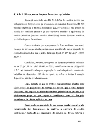 223
4.1.4.3 - A diferença entre despesas financeiras e primárias
Como já salientado, dos R$ 2,5 bilhões de créditos abertos que
utilizaram com fonte excesso de arrecadação ou superávit financeiro, R$ 708
milhões referem-se a despesas financeiras que, por definição, não entram no
cálculo do resultado primário, já que superávit primário é equivalente às
receitas primárias (excluída receitas financeiras) menos despesas primárias
(excluída despesas financeiras).
Cumpre assinalar que o pagamento de despesas financeiras, como
é o caso do serviço da dívida pública, não é considerado para a apuração do
resultado primário. É o que se extrai da leitura do art. 7º, §4º, da Lei nº 13.080,
de 2015.
Conclui-se, portanto, que apenas as despesas primárias indicadas
no art. 7º, §4º, II, da Lei nº 13.080, de 2015, identificadas com os códigos RP
1, 2, 3 e 6, são consideradas para a apuração do resultado primário. As demais,
incluídas as financeiras (RP 0), às quais se refere o inciso I daquele
dispositivo, não são levadas em conta.
Logo, percebe-se que os créditos suplementares abertos para
fazer frente ao pagamento do serviço da dívida, que é uma despesa
financeira, não impacta na meta de resultado primário nem quando ele é
efetivamente pago, eis que sequer é considerada para tal fim pela
metodologia de cálculo aplicável ao caso.
Desse modo, ao contrário do que parece revelar a equivocada
compreensão dos denunciantes da matéria, a abertura de crédito
suplementar destinado ao pagamento de serviço da dívida reforça o
 