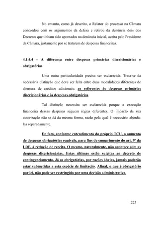 225
No entanto, como já descrito, o Relator do processo na Câmara
concordou com os argumentos da defesa e retirou da denúncia dois dos
Decretos que tinham sido apontados na denúncia inicial, aceita pelo Presidente
da Câmara, justamente por se tratarem de despesas financeiras.
4.1.4.4 - A diferença entre despesas primárias discricionárias e
obrigatórias
Uma outra particularidade precisa ser esclarecida. Trata-se da
necessária distinção que deve ser feita entre duas modalidades diferentes de
abertura de créditos adicionais: as referentes às despesas primárias
discricionárias e às despesas obrigatórias.
Tal distinção necessita ser esclarecida porque a execução
financeira dessas despesas seguem regras diferentes. O impacto da sua
autorização não se dá da mesma forma, razão pela qual é necessário abordá-
las separadamente.
De fato, conforme entendimento do próprio TCU, o aumento
de despesas obrigatórias equivale, para fins de cumprimento do art. 9º da
LRF, à redução de receita. O mesmo, naturalmente, não acontece com as
despesas discricionárias. Estas últimas estão sujeitas ao decreto de
contingenciamento. Já as obrigatórias, por razões óbvias, jamais poderão
estar submetidas a esta espécie de limitação. Afinal, o que é obrigatório
por lei, não pode ser restringido por uma decisão administrativa.
 