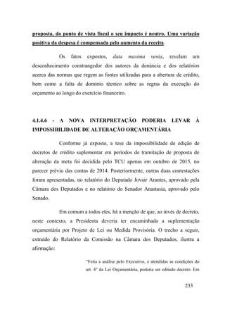 233
proposta, do ponto de vista fiscal o seu impacto é neutro. Uma variação
positiva da despesa é compensada pelo aumento da receita.
Os fatos expostos, data maxima venia, revelam um
desconhecimento constrangedor dos autores da denúncia e dos relatórios
acerca das normas que regem as fontes utilizadas para a abertura de crédito,
bem como a falta de domínio técnico sobre as regras da execução do
orçamento ao longo do exercício financeiro.
4.1.4.6 - A NOVA INTERPRETAÇÃO PODERIA LEVAR À
IMPOSSIBILIDADE DE ALTERAÇÃO ORÇAMENTÁRIA
Conforme já exposto, a tese da impossibilidade de edição de
decretos de crédito suplementar em períodos de tramitação de proposta de
alteração da meta foi decidida pelo TCU apenas em outubro de 2015, no
parecer prévio das contas de 2014. Posteriormente, outras duas contestações
foram apresentadas, no relatório do Deputado Jovair Arantes, aprovado pela
Câmara dos Deputados e no relatório do Senador Anastasia, aprovado pelo
Senado.
Em comum a todos eles, há a menção de que, ao invés de decreto,
neste contexto, a Presidenta deveria ter encaminhado a suplementação
orçamentária por Projeto de Lei ou Medida Provisória. O trecho a seguir,
extraído do Relatório da Comissão na Câmara dos Deputados, ilustra a
afirmação:
“Feita a análise pelo Executivo, e atendidas as condições do
art. 4° da Lei Orçamentária, poderia ser editado decreto. Em
 