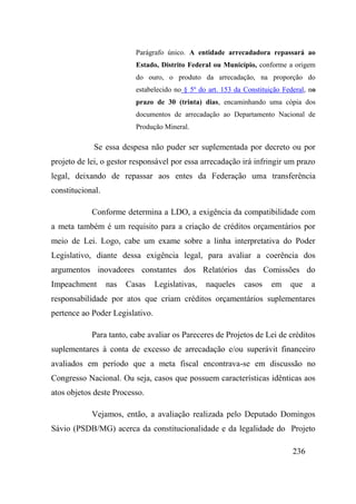 236
Parágrafo único. A entidade arrecadadora repassará ao
Estado, Distrito Federal ou Município, conforme a origem
do ouro, o produto da arrecadação, na proporção do
estabelecido no § 5º do art. 153 da Constituição Federal, no
prazo de 30 (trinta) dias, encaminhando uma cópia dos
documentos de arrecadação ao Departamento Nacional de
Produção Mineral.
Se essa despesa não puder ser suplementada por decreto ou por
projeto de lei, o gestor responsável por essa arrecadação irá infringir um prazo
legal, deixando de repassar aos entes da Federação uma transferência
constitucional.
Conforme determina a LDO, a exigência da compatibilidade com
a meta também é um requisito para a criação de créditos orçamentários por
meio de Lei. Logo, cabe um exame sobre a linha interpretativa do Poder
Legislativo, diante dessa exigência legal, para avaliar a coerência dos
argumentos inovadores constantes dos Relatórios das Comissões do
Impeachment nas Casas Legislativas, naqueles casos em que a
responsabilidade por atos que criam créditos orçamentários suplementares
pertence ao Poder Legislativo.
Para tanto, cabe avaliar os Pareceres de Projetos de Lei de créditos
suplementares à conta de excesso de arrecadação e/ou superávit financeiro
avaliados em período que a meta fiscal encontrava-se em discussão no
Congresso Nacional. Ou seja, casos que possuem características idênticas aos
atos objetos deste Processo.
Vejamos, então, a avaliação realizada pelo Deputado Domingos
Sávio (PSDB/MG) acerca da constitucionalidade e da legalidade do Projeto
 