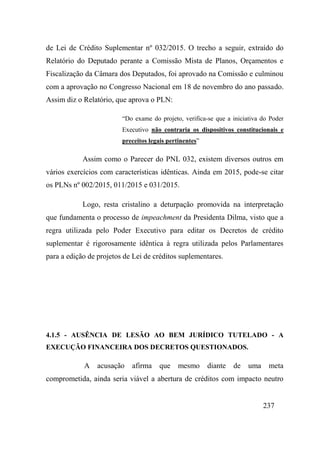 237
de Lei de Crédito Suplementar nº 032/2015. O trecho a seguir, extraído do
Relatório do Deputado perante a Comissão Mista de Planos, Orçamentos e
Fiscalização da Câmara dos Deputados, foi aprovado na Comissão e culminou
com a aprovação no Congresso Nacional em 18 de novembro do ano passado.
Assim diz o Relatório, que aprova o PLN:
“Do exame do projeto, verifica-se que a iniciativa do Poder
Executivo não contraria os dispositivos constitucionais e
preceitos legais pertinentes”
Assim como o Parecer do PNL 032, existem diversos outros em
vários exercícios com características idênticas. Ainda em 2015, pode-se citar
os PLNs nº 002/2015, 011/2015 e 031/2015.
Logo, resta cristalino a deturpação promovida na interpretação
que fundamenta o processo de impeachment da Presidenta Dilma, visto que a
regra utilizada pelo Poder Executivo para editar os Decretos de crédito
suplementar é rigorosamente idêntica à regra utilizada pelos Parlamentares
para a edição de projetos de Lei de créditos suplementares.
4.1.5 - AUSÊNCIA DE LESÃO AO BEM JURÍDICO TUTELADO - A
EXECUÇÃO FINANCEIRA DOS DECRETOS QUESTIONADOS.
A acusação afirma que mesmo diante de uma meta
comprometida, ainda seria viável a abertura de créditos com impacto neutro
 