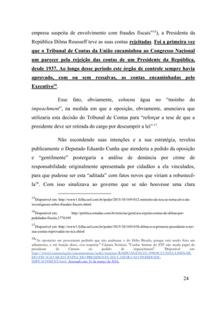 24
empresa suspeita de envolvimento com fraudes fiscais”15
), a Presidenta da
República Dilma Rousseff teve as suas contas rejeitadas. Foi a primeira vez
que o Tribunal de Contas da União encaminhou ao Congresso Nacional
um parecer pela rejeição das contas de um Presidente da República,
desde 1937. Ao longo desse período este órgão de controle sempre havia
aprovado, com ou sem ressalvas, as contas encaminhadas pelo
Executivo16
.
Esse fato, obviamente, colocou água no “moinho do
impeachment”, na medida em que a oposição, obviamente, anunciava que
utilizaria esta decisão do Tribunal de Contas para “reforçar a tese de que a
presidente deve ser retirada do cargo por descumprir a lei” 17
.
Não escondendo suas intenções e a sua estratégia, revelou
publicamente o Deputado Eduardo Cunha que atenderia a pedido da oposição
e “gentilmente” postergaria a análise de denúncia por crime de
responsabilidade originalmente apresentada por cidadãos a ela vinculados,
para que pudesse ser esta “aditada” com fatos novos que viriam a robustecê-
la18
. Com isso sinalizava ao governo que se não houvesse uma clara
15
Disponível em: http://www1.folha.uol.com.br/poder/2015/10/1691012-ministro-do-tcu-se-torna-alvo-de-
investigacao-sobre-fraudes-fiscais.shtml
16
Disponível em: http://politica.estadao.com.br/noticias/geral,tcu-rejeita-contas-de-dilma-por-
pedaladas-fiscais,1776349
17
Disponível em: http://www1.folha.uol.com.br/poder/2015/10/1691438-dilma-e-a-primeira-presidente-a-ter-
sua-contas-reprovadas-no-tcu.shtml
18
"As oposições me procuraram pedindo que não analisasse o do Hélio Bicudo, porque está sendo feito um
aditamento, e em função disso, vou respeitar." Câmara Notícias. "Cunha: liminar do STF não muda papel do
presidente da Câmara no pedido de impeachment". Disponível em:
http://www2.camara.leg.br/camaranoticias/radio/materias/RADIOAGENCIA/498048-CUNHA-LIMINAR-
DO-STF-NAO-MUDA-PAPEL-DO-PRESIDENTE-DA-CAMARA-NO-PEDIDODE-
IMPEACHMENT.html. Acessado em: 31 de março de 2016.
 
