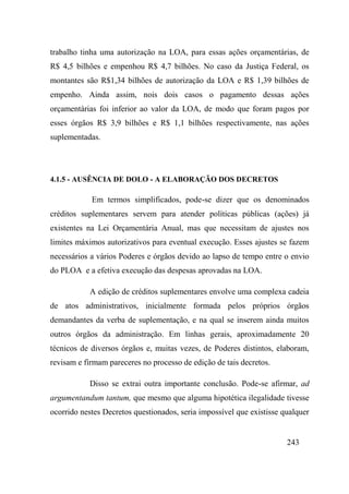 243
trabalho tinha uma autorização na LOA, para essas ações orçamentárias, de
R$ 4,5 bilhões e empenhou R$ 4,7 bilhões. No caso da Justiça Federal, os
montantes são R$1,34 bilhões de autorização da LOA e R$ 1,39 bilhões de
empenho. Ainda assim, nois dois casos o pagamento dessas ações
orçamentárias foi inferior ao valor da LOA, de modo que foram pagos por
esses órgãos R$ 3,9 bilhões e R$ 1,1 bilhões respectivamente, nas ações
suplementadas.
4.1.5 - AUSÊNCIA DE DOLO - A ELABORAÇÃO DOS DECRETOS
Em termos simplificados, pode-se dizer que os denominados
créditos suplementares servem para atender políticas públicas (ações) já
existentes na Lei Orçamentária Anual, mas que necessitam de ajustes nos
limites máximos autorizativos para eventual execução. Esses ajustes se fazem
necessários a vários Poderes e órgãos devido ao lapso de tempo entre o envio
do PLOA e a efetiva execução das despesas aprovadas na LOA.
A edição de créditos suplementares envolve uma complexa cadeia
de atos administrativos, inicialmente formada pelos próprios órgãos
demandantes da verba de suplementação, e na qual se inserem ainda muitos
outros órgãos da administração. Em linhas gerais, aproximadamente 20
técnicos de diversos órgãos e, muitas vezes, de Poderes distintos, elaboram,
revisam e firmam pareceres no processo de edição de tais decretos.
Disso se extrai outra importante conclusão. Pode-se afirmar, ad
argumentandum tantum, que mesmo que alguma hipotética ilegalidade tivesse
ocorrido nestes Decretos questionados, seria impossível que existisse qualquer
 