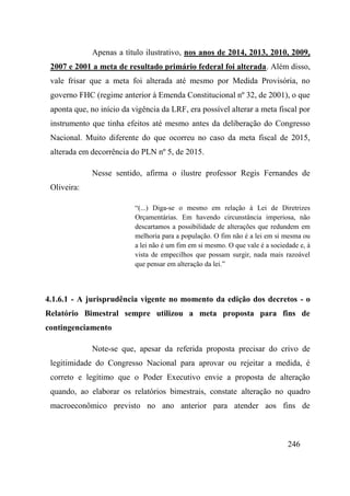 246
Apenas a título ilustrativo, nos anos de 2014, 2013, 2010, 2009,
2007 e 2001 a meta de resultado primário federal foi alterada. Além disso,
vale frisar que a meta foi alterada até mesmo por Medida Provisória, no
governo FHC (regime anterior à Emenda Constitucional nº 32, de 2001), o que
aponta que, no início da vigência da LRF, era possível alterar a meta fiscal por
instrumento que tinha efeitos até mesmo antes da deliberação do Congresso
Nacional. Muito diferente do que ocorreu no caso da meta fiscal de 2015,
alterada em decorrência do PLN nº 5, de 2015.
Nesse sentido, afirma o ilustre professor Regis Fernandes de
Oliveira:
“(...) Diga-se o mesmo em relação à Lei de Diretrizes
Orçamentárias. Em havendo circunstância imperiosa, não
descartamos a possibilidade de alterações que redundem em
melhoria para a população. O fim não é a lei em si mesma ou
a lei não é um fim em si mesmo. O que vale é a sociedade e, à
vista de empecilhos que possam surgir, nada mais razoável
que pensar em alteração da lei.”
4.1.6.1 - A jurisprudência vigente no momento da edição dos decretos - o
Relatório Bimestral sempre utilizou a meta proposta para fins de
contingenciamento
Note-se que, apesar da referida proposta precisar do crivo de
legitimidade do Congresso Nacional para aprovar ou rejeitar a medida, é
correto e legítimo que o Poder Executivo envie a proposta de alteração
quando, ao elaborar os relatórios bimestrais, constate alteração no quadro
macroeconômico previsto no ano anterior para atender aos fins de
 