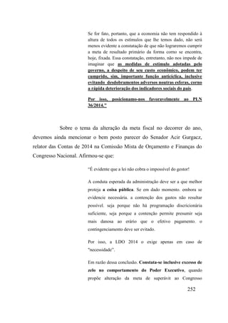 252
Se for fato, portanto, que a economia não tem respondido à
altura de todos os estímulos que lhe temos dado, não será
menos evidente a constatação de que não lograremos cumprir
a meta de resultado primário da forma corno se encontra,
hoje, fixada. Essa constatação, entretanto, não nos impede de
imaginar que as medidas de estímulo adotadas pelo
governo, a despeito de seu custo econômico, podem ter
cumprido, sim, importante função anticíclica, inclusive
evitando desdobramentos adversos noutras esferas, corno
a rápida deterioração dos indicadores sociais do país.
Por isso, posicionamo-nos favoravelmente ao PLN
36/2014."
Sobre o tema da alteração da meta fiscal no decorrer do ano,
devemos ainda mencionar o bem posto parecer do Senador Acir Gurgacz,
relator das Contas de 2014 na Comissão Mista de Orçamento e Finanças do
Congresso Nacional. Afirmou-se que:
“É evidente que a lei não cobra o impossível do gestor!
A conduta esperada da administração deve ser a que melhor
proteja a coisa pública. Se em dado momento. embora se
evidencie necessária. a contenção dos gastos não resultar
possível. seja porque não há programação discricionária
suficiente, seja porque a contenção permite presumir seja
mais danosa ao erário que o efetivo pagamento. o
contingenciamento deve ser evitado.
Por isso, a LDO 2014 o exige apenas em caso de
"necessidade”.
Em razão dessa conclusão. Constata-se inclusive excesso de
zelo no comportamento do Poder Executivo, quando
propõe alteração da meta de superávit ao Congresso
 