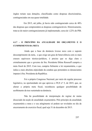 257
órgãos teriam suas dotações, classificadas como despesas discricionárias,
contingenciadas em sua quase totalidade.
Em 2015, até julho, já havia sido contingenciado cerca de 40%
das despesas que compreendem as despesas contingenciáveis. Historicamente,
trata-se do maior contingenciamento já implementado, cerca de 1,22% do PIB.
4.1.7 - O PRINCÍPIO DA ANUALIDADE DO ORÇAMENTO E O
CUMPRIMENTO DA META
Ainda que a base da denúncia tivesse nexo com o suposto
descumprimento da meta, o que exige um grau de benevolência com os mais
crassos equívocos técnico-jurídicos, é preciso que se diga clara e
cristalinamente que o governo da Sra. Presidenta Dilma Rousseff cumpriu a
meta fiscal de 2015. Com isso, cumpriu fielmente a lei orçamentária, o que
indica a mais absoluta atipicidade da conduta que pretendem os denunciantes
imputar à Sra. Presidenta da República.
Foi o próprio Congresso Nacional, por meio do regular processo
legislativo, na oportunidade em que aprovou o PLN nº 5, de 2015, que, ao
alterar a própria meta fiscal, reconheceu qualquer possibilidade de
acolhimento da tese sustentada na denúncia.
Não há possibilidade de interpretação do regime de metas
dissociado da noção de anualidade orçamentária. Pelo princípio da anualidade
orçamentária a meta e o seu atingimento só podem ser revelados no dia de
encerramento do exercício fiscal, qual seja 31 de dezembro de 2015.
 