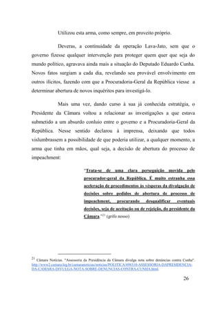 26
Utilizou esta arma, como sempre, em proveito próprio.
Deveras, a continuidade da operação Lava-Jato, sem que o
governo fizesse qualquer intervenção para proteger quem quer que seja do
mundo político, agravava ainda mais a situação do Deputado Eduardo Cunha.
Novos fatos surgiam a cada dia, revelando seu provável envolvimento em
outros ilícitos, fazendo com que a Procuradoria-Geral da República viesse a
determinar abertura de novos inquéritos para investigá-lo.
Mais uma vez, dando curso à sua já conhecida estratégia, o
Presidente da Câmara voltou a relacionar as investigações a que estava
submetido a um absurdo conluio entre o governo e a Procuradoria-Geral da
República. Nesse sentido declarou à imprensa, deixando que todos
vislumbrassem a possibilidade de que poderia utilizar, a qualquer momento, a
arma que tinha em mãos, qual seja, a decisão de abertura do processo de
impeachment:
“Trata-se de uma clara perseguição movida pelo
procurador-geral da República. É muito estranha essa
aceleração de procedimentos às vésperas da divulgação de
decisões sobre pedidos de abertura de processo de
impeachment, procurando desqualificar eventuais
decisões, seja de aceitação ou de rejeição, do presidente da
Câmara.”21
(grifo nosso)
21
Câmara Notícias. "Assessoria da Presidência da Câmara divulga nota sobre denúncias contra Cunha".
http://www2.camara.leg.br/camaranoticias/noticias/POLITICA/498310-ASSESSORIA-DAPRESIDENCIA-
DA-CAMARA-DIVULGA-NOTA-SOBRE-DENUNCIAS-CONTRA-CUNHA.html.
 