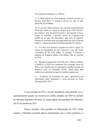 264
Sul Litorânea de Energia S.A. (TSLE);
9 - A União deixou de cortar despesas, conforme previsto no
Decreto 8.367/2014. A economia deveria ter sido de pelo
menos R$ 28,54 bilhões.
10 - O governo liberou recursos (na execução orçamentária de
2014) para influir na votação do Projeto de Lei PLN 36/2014,
que mudou a meta fiscal prevista para o ano passado. Com as
contas no vermelho, o governo enviou ao Congresso um
projeto de lei para não descumprir uma meta de superávit
primário (a economia feita para pagar parte dos juros da dívida
pública) – ela passou de R$ 116 bilhões para R$ 10,1 bilhões.
11 - Foi feita uma inscrição irregular em restos a pagar (os
valores já empenhados de anos anteriores e que não foram
executados) de R$ 1,367 bilhão. O montante é referente a
despesas do Programa Minha, Casa Minha Vida no exercício
de 2014;
12 - Omissão de pagamentos da União para o Banco do Brasil,
o BNDES e o FGTS nas estatísticas dos resultados fiscais de
2014, o que significa que as maquiagens contábeis citadas nos
primeiros itens, as "pedaladas fiscais", foram feitas para
melhorar os resultados do superávit primário naquele ano.
13 - Existência de distorções em parte significativa das
informações sobre indicadores e metas previstos no Plano
Plurianual 2012-2015.”
A nova posição do TCU, em que incorporou, pela primeira vez, o
questionamento quanto aos decretos de crédito editados em 2014 no período
de alteração legislativa da meta, só surgiu depois da expedição dos Decretos,
em 07 de outubro de 2015.
Houve, portanto, clara guinada na interpretação do TCU. Neste
sentido, o Relatório pretende aplicar interpretação nova a fatos pretéritos, o
 