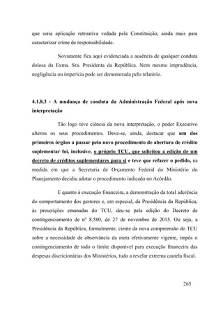 265
que seria aplicação retroativa vedada pela Constituição, ainda mais para
caracterizar crime de responsabilidade.
Novamente fica aqui evidenciada a ausência de qualquer conduta
dolosa da Exma. Sra. Presidenta da República. Nem mesmo imprudência,
negligência ou imperícia pode ser demonstrada pelo relatório.
4.1.8.3 - A mudança de conduta da Administração Federal após nova
interpretação
Tão logo teve ciência da nova interpretação, o poder Executivo
alterou os seus procedimentos. Deve-se, ainda, destacar que um dos
primeiros órgãos a passar pelo novo procedimento de abertura de crédito
suplementar foi, inclusive, o próprio TCU, que solicitou a edição de um
decreto de créditos suplementares para si e teve que refazer o pedido, na
medida em que a Secretaria de Orçamento Federal do Ministério do
Planejamento decidiu adotar o procedimento indicado no Acórdão.
E quanto à execução financeira, a demonstração da total aderência
do comportamento dos gestores e, em especial, da Presidência da República,
às prescrições emanadas do TCU, deu-se pela edição do Decreto de
contingenciamento de nº 8.580, de 27 de novembro de 2015. Ou seja, a
Presidência da República, formalmente, ciente da nova compreensão do TCU
sobre a necessidade de observância da meta efetivamente vigente, impôs o
contingenciamento de todo o limite disponível para execução financeira das
despesas discricionárias dos Ministérios, tudo a revelar extrema cautela fiscal.
 