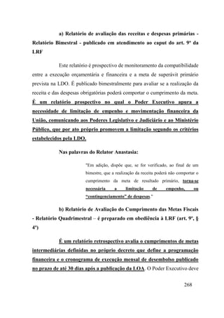 268
a) Relatório de avaliação das receitas e despesas primárias -
Relatório Bimestral - publicado em atendimento ao caput do art. 9o
da
LRF
Este relatório é prospectivo de monitoramento da compatibilidade
entre a execução orçamentária e financeira e a meta de superávit primário
prevista na LDO. É publicado bimestralmente para avaliar se a realização da
receita e das despesas obrigatórias poderá comportar o cumprimento da meta.
É um relatório prospectivo no qual o Poder Executivo apura a
necessidade de limitação de empenho e movimentação financeira da
União, comunicando aos Poderes Legislativo e Judiciário e ao Ministério
Público, que por ato próprio promovem a limitação segundo os critérios
estabelecidos pela LDO.
Nas palavras do Relator Anastasia:
"Em adição, dispõe que, se for verificado, ao final de um
bimestre, que a realização da receita poderá não comportar o
cumprimento da meta de resultado primário, torna-se
necessária a limitação de empenho, ou
“contingenciamento” de despesas."
b) Relatório de Avaliação do Cumprimento das Metas Fiscais
- Relatório Quadrimestral – é preparado em obediência à LRF (art. 9º, §
4º)
É um relatório retrospectivo avalia o cumprimentos de metas
intermediárias definidas no próprio decreto que define a programação
financeira e o cronograma de execução mensal de desembolso publicado
no prazo de até 30 dias após a publicação da LOA. O Poder Executivo deve
 