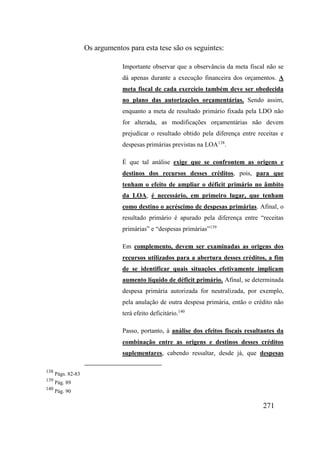 271
Os argumentos para esta tese são os seguintes:
Importante observar que a observância da meta fiscal não se
dá apenas durante a execução financeira dos orçamentos. A
meta fiscal de cada exercício também deve ser obedecida
no plano das autorizações orçamentárias. Sendo assim,
enquanto a meta de resultado primário fixada pela LDO não
for alterada, as modificações orçamentárias não devem
prejudicar o resultado obtido pela diferença entre receitas e
despesas primárias previstas na LOA138
.
É que tal análise exige que se confrontem as origens e
destinos dos recursos desses créditos, pois, para que
tenham o efeito de ampliar o déficit primário no âmbito
da LOA, é necessário, em primeiro lugar, que tenham
como destino o acréscimo de despesas primárias. Afinal, o
resultado primário é apurado pela diferença entre “receitas
primárias” e “despesas primárias”139
Em complemento, devem ser examinadas as origens dos
recursos utilizados para a abertura desses créditos, a fim
de se identificar quais situações efetivamente implicam
aumento líquido de déficit primário. Afinal, se determinada
despesa primária autorizada for neutralizada, por exemplo,
pela anulação de outra despesa primária, então o crédito não
terá efeito deficitário.140
Passo, portanto, à análise dos efeitos fiscais resultantes da
combinação entre as origens e destinos desses créditos
suplementares, cabendo ressaltar, desde já, que despesas
138
Págs. 82-83
139
Pág. 89
140
Pág. 90
 