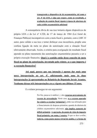 273
transgressão a dispositivo de lei orçamentária, tal como o
art. 4º da LOA, é algo que requer, como já ressaltado, a
avaliação do cenário fiscal vigente à época de abertura de
cada crédito orçamentário adicional.
A consequência óbvia de sua tese tornaria alguns dispositivos da
própria LOA e da Lei nº 4.320, de 17 de março de 1964 (Lei Geral de
Finanças Públicas) incompatíveis com a meta fiscal e, portanto, com a LRF. O
autor, para validar a sua tese e tentar disfarçar essa incoerência, propõe uma
confusa ligação da meta no plano da autorização com a situação fiscal
efetivamente observada. Assim, o critério para averiguação do resultado fiscal
apurado no plano meramente das autorizações orçamentárias passaria a ser a
própria execução financeira. Qual é o sentido então desse conceito de meta
fiscal no plano da autorização, inventado pelo relator, se o que importa é
a execução financeira?
Até aqui, parece que sua intenção é apenas dar mais uma
nova interpretação ao art. 4º, adicionando mais uma às duas
interpretações já apresentados no Relatório do Deputado Jovair Arantes.
Nenhuma dessas três interpretações era a vigente nos últimos 15 anos.
E o relator prossegue no seu argumento:
Por fim, passa-se à análise (...) dos recursos provenientes de
excesso de arrecadação. Neste caso, se o excesso apurado
for relativo a receitas “primárias”, então sua utilização para
o financiamento de despesas primárias, quando da abertura de
créditos orçamentários adicionais, não implica aumento de
déficit primário. A operação, do ponto de vista do impacto
fiscal primário, em suma, é neutra. O que se deve avaliar,
todavia, como ponto menos trivial de análise, é a forma de
 