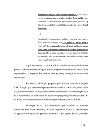 274
apuração de excesso efetivamente disponível. Essa análise,
por certo, requer que se avalie o cenário fiscal subjacente,
consoante já reiteradamente preceituado neste Relatório, a
fim de se identificar a existência ou não de espaço fiscal
disponível.
(...)
Considerado o ordenamento jurídico como um todo, parece
mais razoável concluir que só passa a haver efetivo
“excesso” de arrecadação, para efeito de utilização como
fonte para a abertura de créditos, quando o desempenho
fiscal exceder a meta em vigor. No caso concreto de 2015,
por exemplo, não havia excesso de arrecadação à luz da meta
fiscal vigente. (grifos nossos)
Aqui, novamente, o relator volta à análise da situação fiscal no
plano da execução financeira para avaliar, no plano meramente da autorização
orçamentária, o impacto dos créditos com recursos oriundos de excesso de
arrecadação.
Em suma, a definição proposta pelo Relator contraria a própria
LRF. A seção que trata do cumprimento da meta fiscal, art. 8º e 9º, deixa claro
o conceito de meta se dá no plano da execução financeira. Exatamente por isso
há a necessidade da publicação do decreto de programação financeira (art. 8º
da LRF) e de decretos bimestrais de contingenciamento (art. 9º da LRF)
O artigo 30 da LRF determinou que, a partir de proposta
formulada pelo Poder Executivo, o Poder Legislativo fixaria a “metodologia
de apuração dos resultados primário e nominal”. Em agosto de 2000, o Poder
 