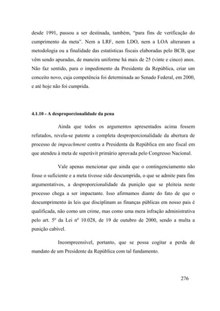 276
desde 1991, passou a ser destinada, também, “para fins de verificação do
cumprimento da meta”. Nem a LRF, nem LDO, nem a LOA alteraram a
metodologia ou a finalidade das estatísticas fiscais elaboradas pelo BCB, que
vêm sendo apuradas, de maneira uniforme há mais de 25 (vinte e cinco) anos.
Não faz sentido, para o impedimento da Presidente da República, criar um
conceito novo, cuja competência foi determinada ao Senado Federal, em 2000,
e até hoje não foi cumprida.
4.1.10 - A desproporcionalidade da pena
Ainda que todos os argumentos apresentados acima fossem
refutados, revela-se patente a completa desproporcionalidade da abertura de
processo de impeachment contra a Presidenta da República em ano fiscal em
que atendeu à meta de superávit primário aprovada pelo Congresso Nacional.
Vale apenas mencionar que ainda que o contingenciamento não
fosse o suficiente e a meta tivesse sido descumprida, o que se admite para fins
argumentativos, a desproporcionalidade da punição que se pleiteia neste
processo chega a ser impactante. Isso afirmamos diante do fato de que o
descumprimento às leis que disciplinam as finanças públicas em nosso pais é
qualificada, não como um crime, mas como uma mera infração administrativa
pelo art. 5º da Lei nº 10.028, de 19 de outubro de 2000, sendo a multa a
punição cabível.
Incompreensível, portanto, que se possa cogitar a perda de
mandato de um Presidente da República com tal fundamento.
 