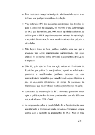 278
● Para contestar a interpretação vigente, são formuladas novas teses
teóricas sem qualquer respaldo na legislação.
● Vale notar que 70% dos montantes questionados nos decretos foi
para o Ministério da Educação, em respeito à uma determinação
do TCU que determinou, em 2008, maior agilidade na abertura de
crédito para as IFES, especialmente com excesso de arrecadação
e superávit financeiros de anos anteriores de receitas próprias e
vinculadas.
● Não houve lesão ao bem jurídico tutelado, uma vez que a
execução das ações orçamentárias suplementadas por esses
créditos foi inferior ao limite aprovado inicialmente na LOA pelo
Congresso.
● Não há, pois, que se falar em ação dolosa da Presidenta da
República por prática de atos jurídicos, a partir de solicitações,
pareceres, e manifestações jurídicas, expressas em atos
administrativos expedidos, por servidores de órgãos técnicos, e
que se encontram inteiramente ao abrigo da presunção de
legitimidade que envolve todos os atos administrativos em geral.
● A mudança de interpretação do TCU só ocorreu quase dois meses
após a publicação dos decretos questionados, que são idênticos
aos praticados em 2001 e 2009.
● A compreensão sobre a possibilidade de a Administração atuar
considerando a proposta de meta enviada ao Congresso sempre
contou com o respaldo de precedentes do TCU. Não se pode
 