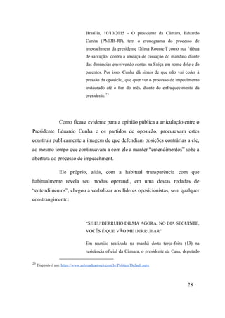 28
Brasília, 10/10/2015 - O presidente da Câmara, Eduardo
Cunha (PMDB-RJ), tem o cronograma do processo de
impeachment da presidente Dilma Rousseff como sua ‘tábua
de salvação’ contra a ameaça de cassação do mandato diante
das denúncias envolvendo contas na Suíça em nome dele e de
parentes. Por isso, Cunha dá sinais de que não vai ceder à
pressão da oposição, que quer ver o processo de impedimento
instaurado até o fim do mês, diante do enfraquecimento da
presidente.23
Como ficava evidente para a opinião pública a articulação entre o
Presidente Eduardo Cunha e os partidos de oposição, procuravam estes
construir publicamente a imagem de que defendiam posições contrárias a ele,
ao mesmo tempo que continuavam a com ele a manter “entendimentos” sobe a
abertura do processo de impeachment.
Ele próprio, aliás, com a habitual transparência com que
habitualmente revela seu modus operandi, em uma destas rodadas de
“entendimentos”, chegou a verbalizar aos líderes oposicionistas, sem qualquer
constrangimento:
“SE EU DERRUBO DILMA AGORA, NO DIA SEGUINTE,
VOCÊS É QUE VÃO ME DERRUBAR"
Em reunião realizada na manhã desta terça-feira (13) na
residência oficial da Câmara, o presidente da Casa, deputado
23
Disponível em: https://www.aebroadcastweb.com.br/Politico/Default.aspx
 