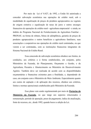 284
Por meio da Lei nº 8.427, de 1992, a União foi autorizada a
conceder subvenção econômica nas operações de crédito rural, sob a
modalidade de equalização de preços de produtos agropecuários ou vegetais
de origem extrativa e equalização de taxas de juros e outros encargos
financeiros de operações de crédito rural - agricultura empresarial - e ainda, no
âmbito do Programa Nacional de Fortalecimento da Agricultura Familiar –
PRONAF, na forma de rebates, bônus de adimplência, garantia de preços de
produtos agropecuários e outros benefícios a agricultores familiares, suas
associações e cooperativas nas operações de crédito rural contratadas, ou que
vierem a ser contratadas, com as instituições financeiras integrantes do
Sistema Nacional de Crédito Rural.
Essa concessão de subvenção econômica obedece aos limites, às
condições, aos critérios e à forma estabelecidos, em conjunto, pelos
Ministérios da Fazenda, do Planejamento, Orçamento e Gestão, e da
Agricultura, Pecuária e Abastecimento ou Ministério do Desenvolvimento
Agrário. Também deve ser realizada de acordo com as disponibilidades
orçamentárias e financeiras existentes para a finalidade, e, dependendo do
caso, em conjunto com o Ministério do Meio Ambiente. Especialmente quanto
aos custos de captação e de aplicação dos recursos, obedece aos critérios,
limites e normas operacionais estabelecidos pelo Ministério da Fazenda.
Esse plano vem sendo regulamentado por meio de Portarias do
Ministério da Fazenda, no que tange aos aspectos relacionados à
remuneração, período de apuração, prazo de pagamento, índice de atualização,
fonte de recursos, etc., desde 1992, quando houve a edição da Lei.
 