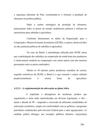 286
e segurança alimentar do País, constituindo-se o fomento à produção de
alimentos em política pública.
Dado o caráter estratégico da produção de alimentos,
praticamente todos os países do mundo estabelecem políticas e utilizam de
mecanismos para subsidiar a agricultura.
Conforme demonstram os dados da Organização para a
Cooperação e Desenvolvimento Econômico (OCDE), os países, desenvolvidos
ou não, praticam políticas de subsídios à agricultura.
No caso do Brasil, a metodologia utilizada pela OCDE atesta
que a participação dos subsídios na composição da renda bruta dos produtores
é relativamente modesta na comparação com outros países (um dos menores
percentuais entre os países analisados).
Dentre os 10 maiores países produtores mundiais de cereais,
segundo estimativas da OCDE, o Brasil é o que concede o menor subsídio
proporcionalmente à receita bruta da agricultura.
4.2.2.1 - A regulamentação da subvenção ao plano Safra
A amplitude e abrangência do arcabouço jurídico que
regulamenta o tema estão materializadas em diversas legislações, e têm –
desde a década de 90 – amparado a concessão de diferentes modalidades de
subvenção econômica, sempre em conformidade com as políticas e programas
prioritários estabelecidos pelo Governo Federal para o setor agropecuário. As
medidas podem abranger, por exemplo, públicos distintos: (Agricultura
 