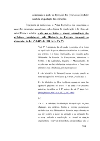 288
equalização a partir da liberação dos recursos ao produtor
rural até a liquidação das operações.
Conforme já esclarecido, o Poder Executivo está autorizado a
conceder subvenções econômicas sob a forma de equalização e de bônus de
adimplência e rebates, sendo que os limites e normas operacionais são
definidos, especialmente, pelo Ministério da Fazenda, consoante as
disposições da Lei nº. 8.427, de 1992 (arts. 3º e 5º):
“Art. 3º A concessão de subvenção econômica, sob a forma
de equalização de preços, obedecerá aos limites, às condições,
aos critérios e à forma estabelecidos, em conjunto, pelos
Ministérios da Fazenda, do Planejamento, Orçamento e
Gestão, e da Agricultura, Pecuária e Abastecimento, de
acordo com as disponibilidades orçamentárias e financeiras
existentes para a finalidade, com a participação:
I - do Ministério do Desenvolvimento Agrário, quando se
tratar das operações previstas no § 2º do art. 2º desta Lei; e
II - do Ministério do Meio Ambiente, quando se tratar das
operações previstas no inciso IV do caput e de produtos
extrativos incluídos no § 2º, ambos do art. 2º desta Lei.
(Redação dada pela Lei nº 11.775, de” 2008)
(...)
Art. 5º A concessão da subvenção de equalização de juros
obedecerá aos critérios, limites e normas operacionais
estabelecidos pelo Ministério da Fazenda, especialmente no
que diz respeito a custos de captação e de aplicação dos
recursos, podendo a equalização, se cabível na dotação
orçamentária reservada à finalidade, ser realizada de uma só
 