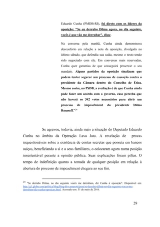 29
Eduardo Cunha (PMDB-RJ), foi direto com os líderes da
oposição: "Se eu derrubo Dilma agora, no dia seguinte,
vocês é que vão me derrubar", disse.
Na conversa pela manhã, Cunha ainda demonstrava
desconforto em relação a nota da oposição, divulgada no
último sábado, que defendia sua saída, mesmo o texto tendo
sido negociado com ele. Em conversas mais reservadas,
Cunha quer garantias de que conseguirá preservar o seu
mandato. Alguns partidos da oposição sinalizam que
podem tentar segurar um processo de cassação contra o
presidente da Câmara dentro do Conselho de Ética.
Mesmo assim, no PSDB, a avaliação é de que Cunha ainda
pode fazer um acordo com o governo, caso perceba que
não haverá os 342 votos necessários para abrir um
processo de impeachment da presidente Dilma
Rousseff.”24
Se agravou, todavia, ainda mais a situação do Deputado Eduardo
Cunha no âmbito da Operação Lava Jato. A revelação de provas
inquestionáveis sobre a existência de contas secretas que possuía em bancos
suíços, beneficiando a si e a seus familiares, o colocaram agora numa posição
insustentável perante a opinião pública. Suas explicações foram pífias. O
tempo de indefinição quanto a tomada de qualquer posição em relação à
abertura do processo de impeachment chegara ao seu fim.
24
"Se derrubo Dilma, no dia seguinte vocês me derrubam, diz Cunha à oposição". Disponível em:
http://g1.globo.com/politica/blog/blog-do-camarotti/post/se-derrubo-dilma-no-dia-seguinte-voces-me-
derrubam-diz-cunha-oposicao.html. Acessado em: 31 de maio de 2016.
 