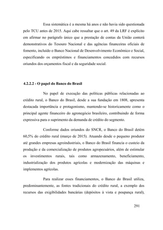 291
Essa sistemática é a mesma há anos e não havia sido questionada
pelo TCU antes de 2015. Aqui cabe ressaltar que o art. 49 da LRF é explícito
em afirmar no parágrafo único que a prestação de contas da União conterá
demonstrativos do Tesouro Nacional e das agências financeiras oficiais de
fomento, incluído o Banco Nacional de Desenvolvimento Econômico e Social,
especificando os empréstimos e financiamentos concedidos com recursos
oriundos dos orçamentos fiscal e da seguridade social.
4.2.2.2 - O papel do Banco do Brasil
No papel de execução das políticas públicas relacionadas ao
crédito rural, o Banco do Brasil, desde a sua fundação em 1808, apresenta
destacada importância e protagonismo, mantendo-se historicamente como o
principal agente financeiro do agronegócio brasileiro, contribuindo de forma
expressiva para o suprimento da demanda de crédito do segmento.
Conforme dados oriundos do SNCR, o Banco do Brasil detém
60,5% do crédito rural (março de 2015). Atuando desde o pequeno produtor
até grandes empresas agroindustriais, o Banco do Brasil financia o custeio da
produção e da comercialização de produtos agropecuários, além de estimular
os investimentos rurais, tais como armazenamento, beneficiamento,
industrialização dos produtos agrícolas e modernização das máquinas e
implementos agrícolas.
Para realizar esses financiamentos, o Banco do Brasil utiliza,
predominantemente, as fontes tradicionais do crédito rural, a exemplo dos
recursos das exigibilidades bancárias (depósitos à vista e poupança rural),
 
